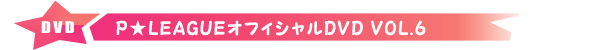 P★リーグオフィシャルDVD VOL.6